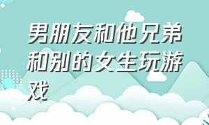 男朋友和他兄弟和别的女生玩游戏