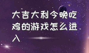 大吉大利今晚吃鸡的游戏怎么进入