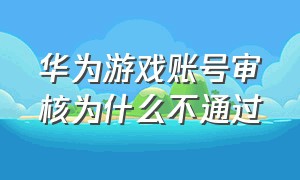 华为游戏账号审核为什么不通过（华为游戏中心角色交易审核不通过）