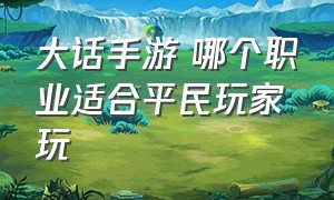 大话手游 哪个职业适合平民玩家玩（大话手游平民后期玩什么职业）