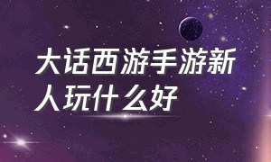 大话西游手游新人玩什么好（大话西游手游平民适合玩什么）