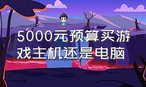 5000元预算买游戏主机还是电脑