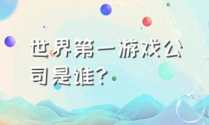 世界第一游戏公司是谁?（世界最大的游戏公司是哪个公司）