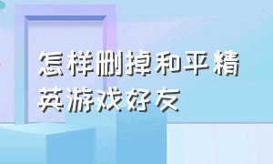 怎样删掉和平精英游戏好友（怎样删掉和平精英游戏好友记录）