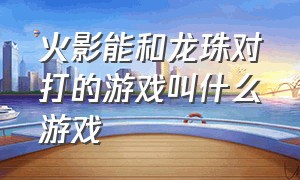 火影能和龙珠对打的游戏叫什么游戏