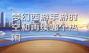 梦幻西游手游时空和再续哪个热闹（梦幻西游手游时空区什么意思）