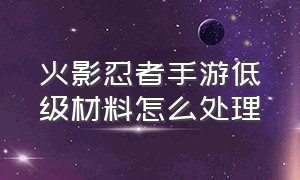 火影忍者手游低级材料怎么处理（火影忍者手游新区开服表官网）