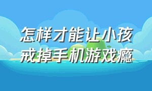 怎样才能让小孩戒掉手机游戏瘾（怎样才能让小孩戒掉手机游戏瘾瘾的）