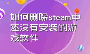 如何删除steam中还没有安装的游戏软件（steam下载的游戏安装包怎么删除）