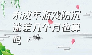 未成年游戏防沉迷差几个月也算吗（未成年防沉迷游戏时间）