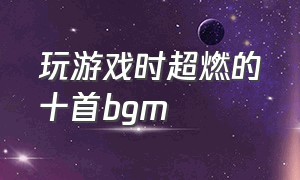 玩游戏时超燃的十首bgm