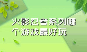 火影忍者系列哪个游戏最好玩（火影忍者游戏哪一款最真实最好玩）