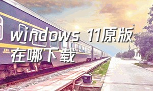 windows 11原版在哪下载