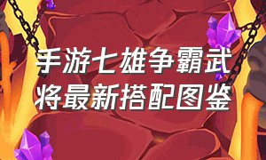 手游七雄争霸武将最新搭配图鉴（七雄争霸手游平民武将最佳搭配）