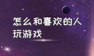 怎么和喜欢的人玩游戏