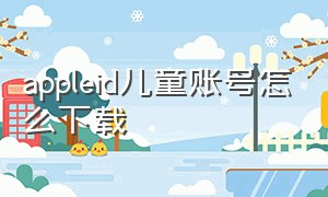 appleid儿童账号怎么下载（苹果怎么查看儿童id的下载请求）