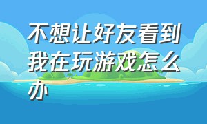 不想让好友看到我在玩游戏怎么办（不想让别人知道自己玩游戏怎么办）