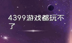 4399游戏都玩不了（4399更新不了游戏）