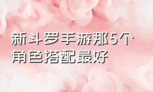 新斗罗手游那5个角色搭配最好