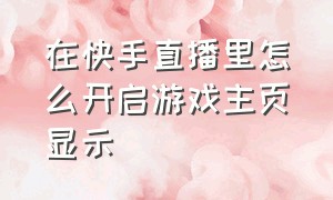 在快手直播里怎么开启游戏主页显示（在快手开直播怎么赚钱）