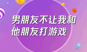 男朋友不让我和他朋友打游戏