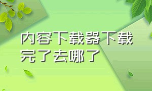 内容下载器下载完了去哪了