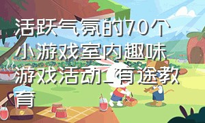 活跃气氛的70个小游戏室内趣味游戏活动_有途教育（活跃气氛的50个室内趣味游戏活动）