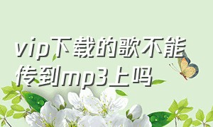 vip下载的歌不能传到mp3上吗（vip下载的歌不能传到mp3上吗为什么）