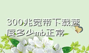 300兆宽带下载速度多少mb正常（300兆宽带的下载速度应该达到多少）