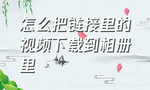 怎么把链接里的视频下载到相册里（怎么把链接里的视频保存到相册）