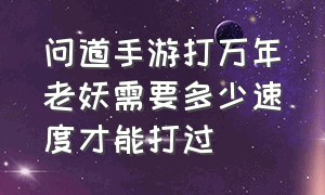 问道手游打万年老妖需要多少速度才能打过