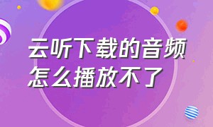 云听下载的音频怎么播放不了（云听下载音频保存在哪个文件夹）