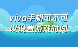 vivo手机可不可以设置游戏时间（vivo手机怎么给游戏限制时间）