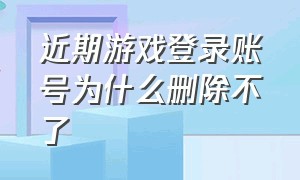 近期游戏登录账号为什么删除不了（近期游戏登录账号为什么删除不了游戏）