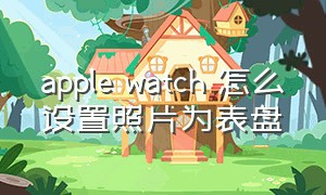 apple watch 怎么设置照片为表盘