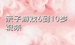 亲子游戏6到10岁视频（10岁亲子游戏大全）