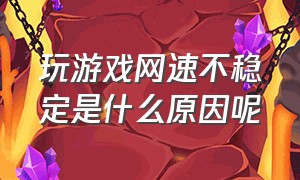 玩游戏网速不稳定是什么原因呢