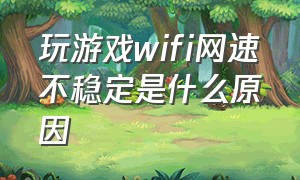 玩游戏wifi网速不稳定是什么原因