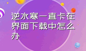 逆水寒一直卡在界面下载中怎么办