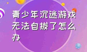 青少年沉迷游戏无法自拔了怎么办