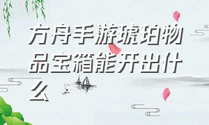 方舟手游琥珀物品宝箱能开出什么（方舟手游哪个洞穴奖励的琥珀多）