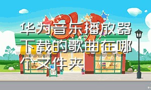 华为音乐播放器下载的歌曲在哪个文件夹