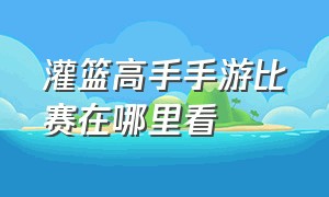 灌篮高手手游比赛在哪里看