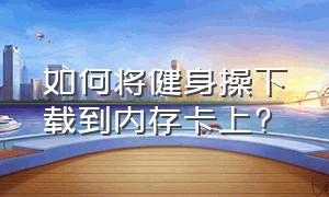 如何将健身操下载到内存卡上?（手机上的健身操怎样下载在u盘上）