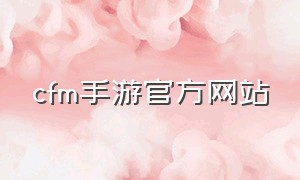 cfm手游官方网站（cfm手游官方网站活动专区）