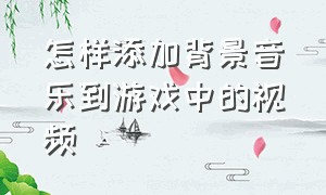 怎样添加背景音乐到游戏中的视频（怎样添加背景音乐到游戏中的视频教程）