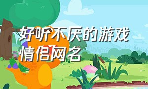 好听不厌的游戏情侣网名（好听不厌的游戏情侣网名大全）