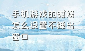 手机游戏的时候怎么设置不弹出窗口（手机游戏怎么弄小窗口模式）