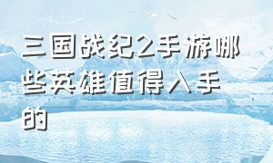 三国战纪2手游哪些英雄值得入手的