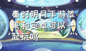 秦时明月手游苹果和安卓可以一起玩吗